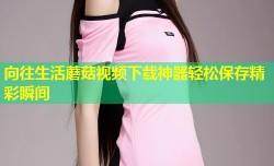 向往生活蘑菇视频下载神器轻松保存精彩瞬间