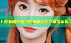 山东摘蘑菇视频精选体验自然采摘乐趣