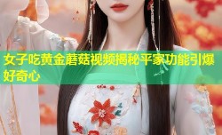 女子吃黄金蘑菇视频揭秘平家功能引爆好奇心