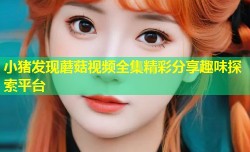 小猪发现蘑菇视频全集精彩分享趣味探索平台