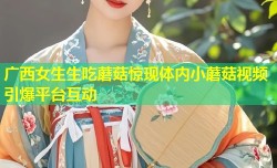 广西女生生吃蘑菇惊现体内小蘑菇视频引爆平台互动