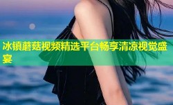 冰镇蘑菇视频精选平台畅享清凉视觉盛宴