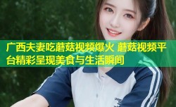 广西夫妻吃蘑菇视频爆火 蘑菇视频平台精彩呈现美食与生活瞬间