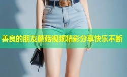 善良的朋友蘑菇视频精彩分享快乐不断