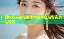 广西钦州采蘑菇视频大全平台精彩实录一站观看