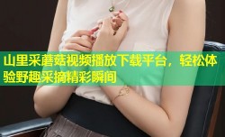 山里采蘑菇视频播放下载平台，轻松体验野趣采摘精彩瞬间