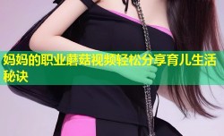 妈妈的职业蘑菇视频轻松分享育儿生活秘诀