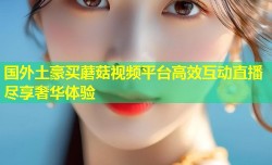 国外土豪买蘑菇视频平台高效互动直播尽享奢华体验
