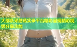大部队采蘑菇实录平台精彩呈现精彩视频分享功能