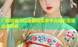 广西姑娘深山采蘑菇实录平台精彩呈现点击即看