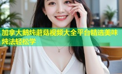 加拿大鹅炖蘑菇视频大全平台精选美味炖法轻松学