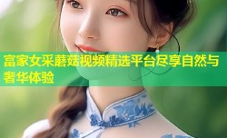 富家女采蘑菇视频精选平台尽享自然与奢华体验