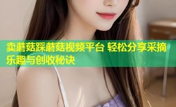 卖蘑菇踩蘑菇视频平台 轻松分享采摘乐趣与创收秘诀