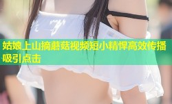 姑娘上山摘蘑菇视频短小精悍高效传播吸引点击