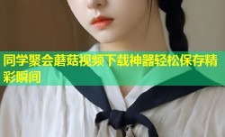 同学聚会蘑菇视频下载神器轻松保存精彩瞬间