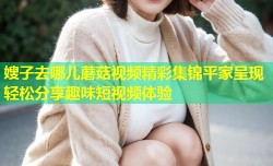 嫂子去哪儿蘑菇视频精彩集锦平家呈现轻松分享趣味短视频体验
