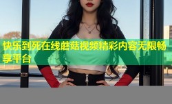 快乐到死在线蘑菇视频精彩内容无限畅享平台