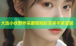 大连小伙野外采蘑菇精彩实录平家呈现