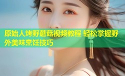 原始人烤野蘑菇视频教程 轻松掌握野外美味烹饪技巧