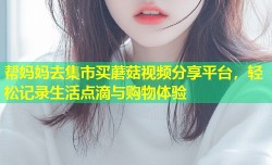 帮妈妈去集市买蘑菇视频分享平台，轻松记录生活点滴与购物体验