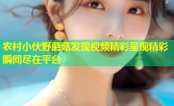 农村小伙野蘑菇发现视频精彩呈现精彩瞬间尽在平台