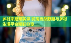 乡村采蘑菇实录 发现自然野趣与乡村生活平台精彩分享