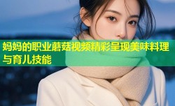 妈妈的职业蘑菇视频精彩呈现美味料理与育儿技能