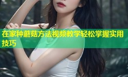 在家种蘑菇方法视频教学轻松掌握实用技巧