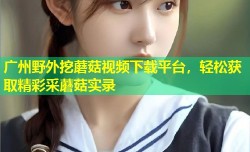 广州野外挖蘑菇视频下载平台，轻松获取精彩采蘑菇实录