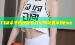 山里采蘑菇视频软件轻松观看采摘乐趣