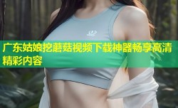 广东姑娘挖蘑菇视频下载神器畅享高清精彩内容