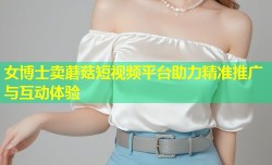 女博士卖蘑菇短视频平台助力精准推广与互动体验