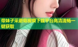 带妹子采蘑菇视频下载平台高清流畅一键获取