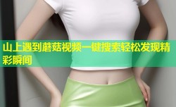 山上遇到蘑菇视频一键搜索轻松发现精彩瞬间