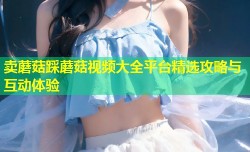 卖蘑菇踩蘑菇视频大全平台精选攻略与互动体验