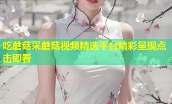 吃蘑菇采蘑菇视频精选平台精彩呈现点击即看