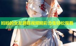 妈妈的女友蘑菇视频精彩合集轻松观看