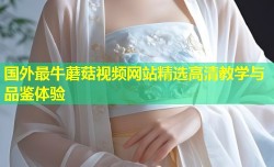 国外最牛蘑菇视频网站精选高清教学与品鉴体验