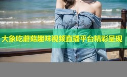 大象吃蘑菇趣味视频直播平台精彩呈现