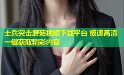 士兵突击蘑菇视频下载平台 极速高清一键获取精彩内容