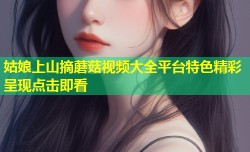 姑娘上山摘蘑菇视频大全平台特色精彩呈现点击即看