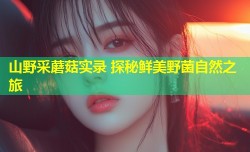 山野采蘑菇实录 探秘鲜美野菌自然之旅