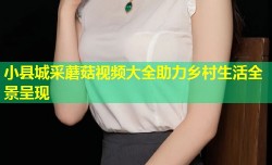 小县城采蘑菇视频大全助力乡村生活全景呈现