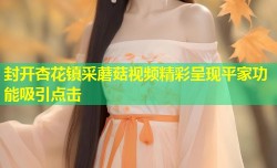封开杏花镇采蘑菇视频精彩呈现平家功能吸引点击