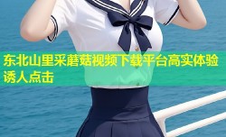东北山里采蘑菇视频下载平台高实体验诱人点击