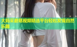 大妈采蘑菇视频精选平台轻松发现自然乐趣