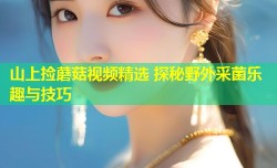 山上捡蘑菇视频精选 探秘野外采菌乐趣与技巧