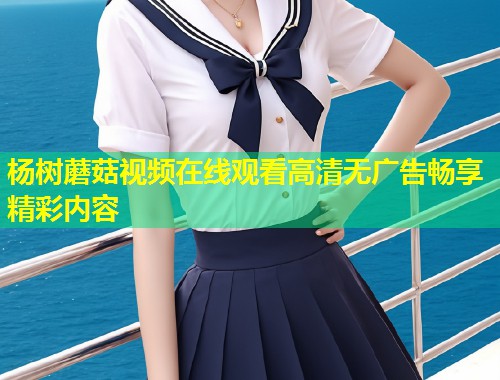 杨树蘑菇视频在线观看高清无广告畅享精彩内容  第2张