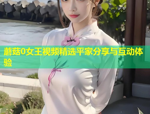 蘑菇0女王视频精选平家分享与互动体验  第2张