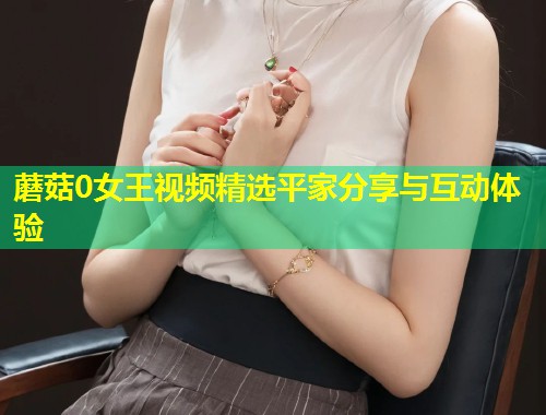 蘑菇0女王视频精选平家分享与互动体验  第1张